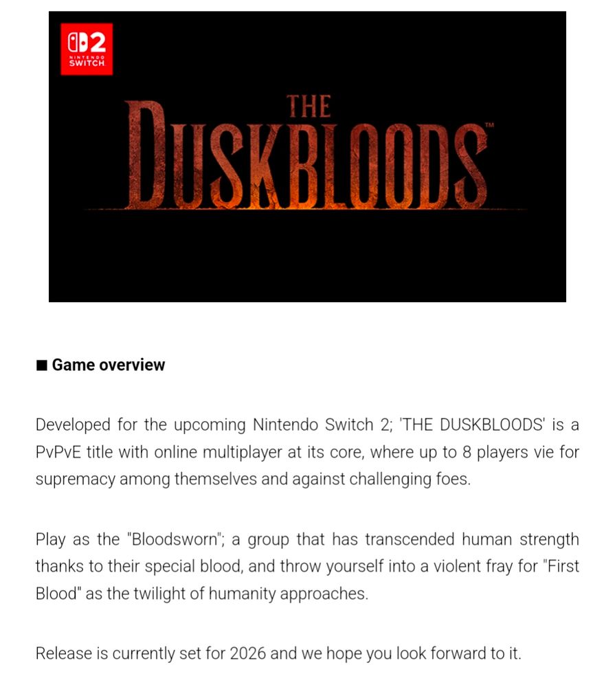 Developed for the upcoming Nintendo Switch 2; 'THE DUSKBLOODS' is a PvPvE title with online multiplayer at its core, where up to 8 players vie for supremacy among themselves and against challenging foes.

Play as the "Bloodsworn"; a group that has transcended human strength thanks to their special blood, and throw yourself into a violent fray for "First Blood" as the twilight of humanity approaches.

Release is currently set for 2026 and we hope you look forward to it.