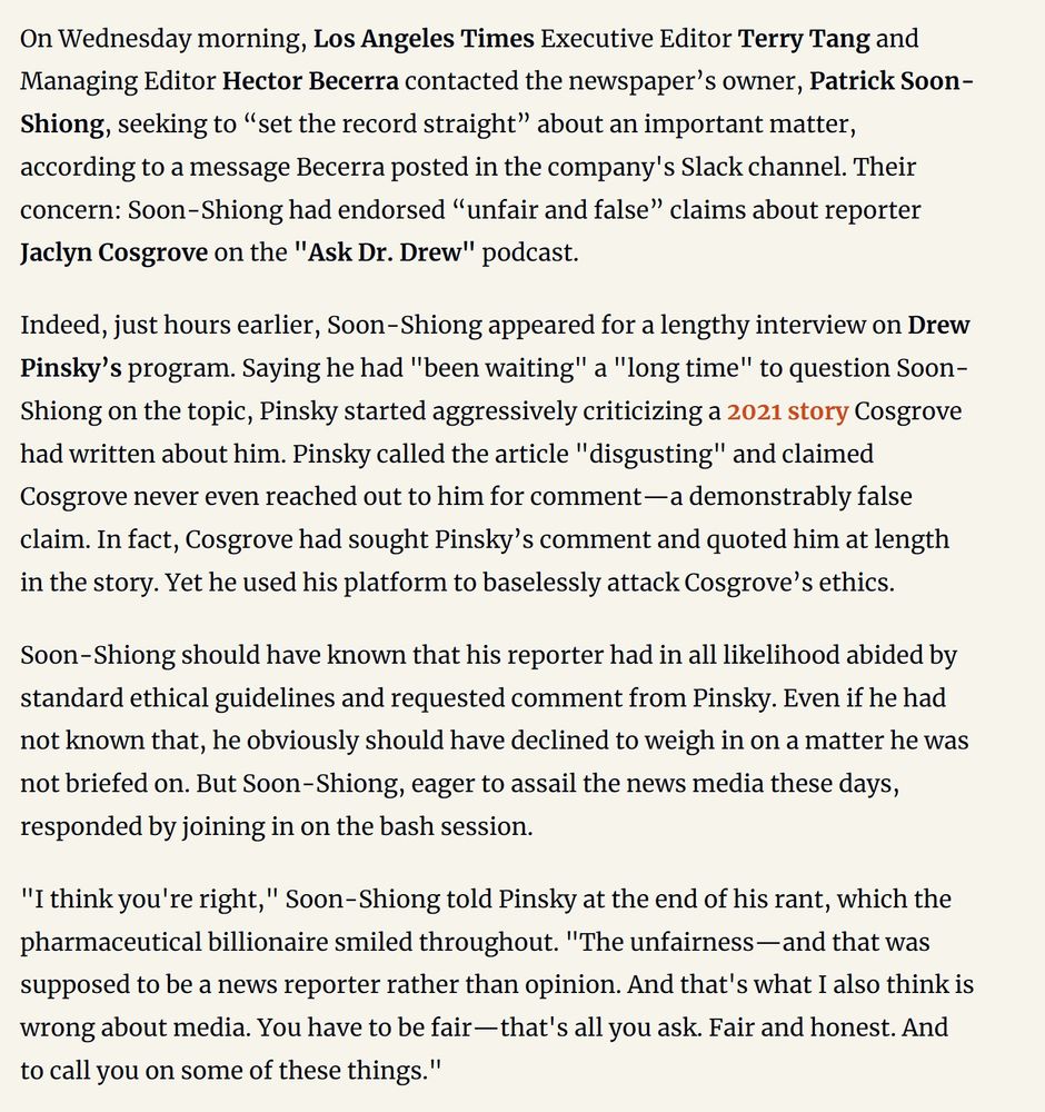 "On Wednesday morning, Los Angeles Times Executive Editor Terry Tang and Managing Editor Hector Becerra contacted the newspaper’s owner, Patrick Soon-Shiong, seeking to “set the record straight” about an important matter, according to a message Becerra posted in the company's Slack channel. Their concern: Soon-Shiong had endorsed “unfair and false” claims about reporter Jaclyn Cosgrove on the "Ask Dr. Drew" podcast."
