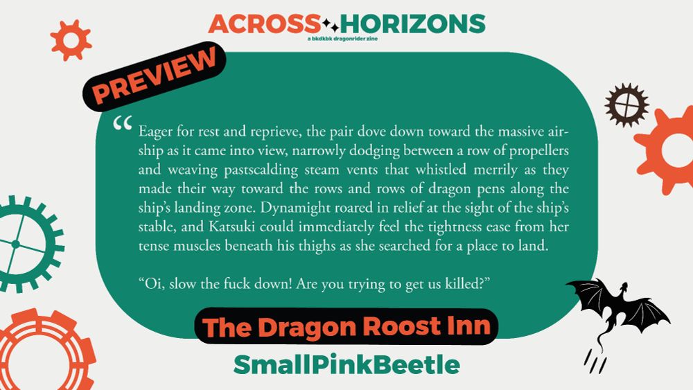 Preview of SmallPinkBeetle's fanfic 'The Dragon Roost Inn' for the bkdkbk zine Across Horizons.

The preview is as follows:

"Eager for rest and reprieve, the pair dove down toward the massive air-ship as it came into view, narrowly dodging between a row of propellers and weaving pastscalding steam vents that whistled merrily as they made their way toward the rows and rows of dragon pens along the ship's landing zone. Dynamight roared in relief at the sight of the ship's stable, and Katsuki could d immediately feel the tightness ease from her tense muscles beneath his thighs as she searched for a place to land.

"Oi, slow the fuck down! Are you trying to get us killed?"