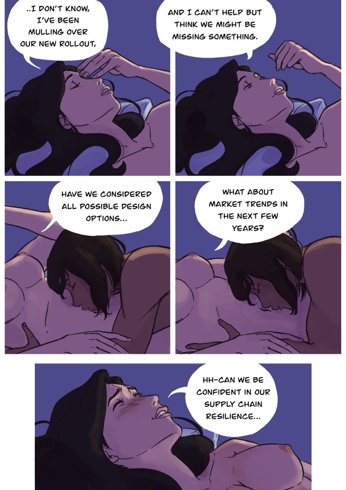 A five panel korrasami nsfw digital comic.
In the 1st panel, Asami is lying on her back, rubbing the bridge of her nose. She’s clearly worried and appears to continue a conversation saying, “I don’t know, I’ve been mulling over our new rollout,”
In the 2nd panel, she lifts her hand, looking up, “and I can’t help but think we might be missing something.”
In panel 3, Korra is planting kisses on her bare stomach. Asami continuing her conversation, have we considered all possible design options,”
In panel 4, Korra is making her way down Asami’s body. Asami still continues talking, “What about market trends in the next few years?”
In the 5th panel, the camera shifts back up to Asami’s face. She’s beginning to stutter, but she continues, “Hh-Can we be confident in our supply chain resilience…”