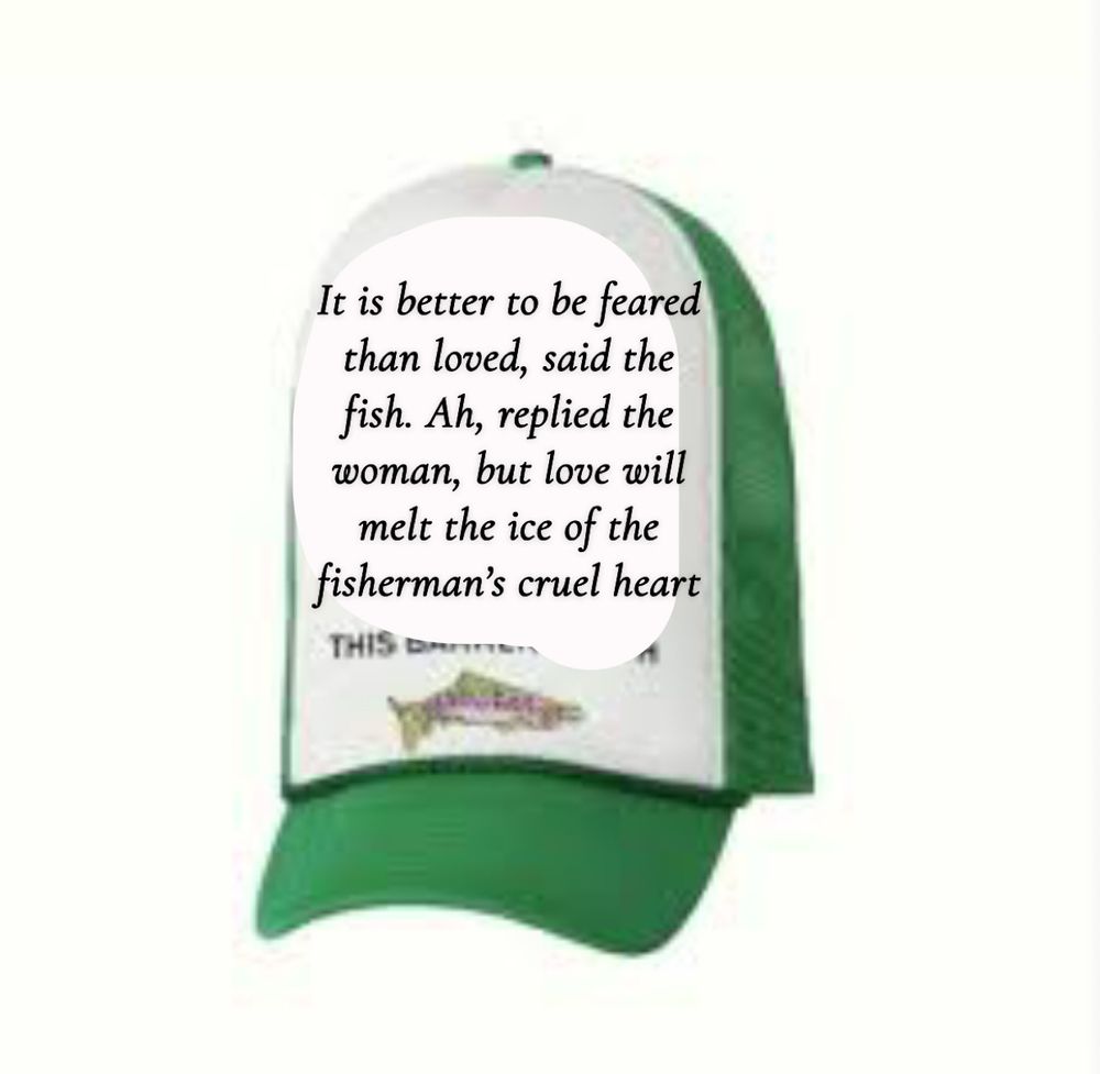 The fish hat with little lamb’s post on it: It is better to be feared than loved, said the fish. Ah, replied the woman, but love will melt the ice of the fisherman’s cruel heart
