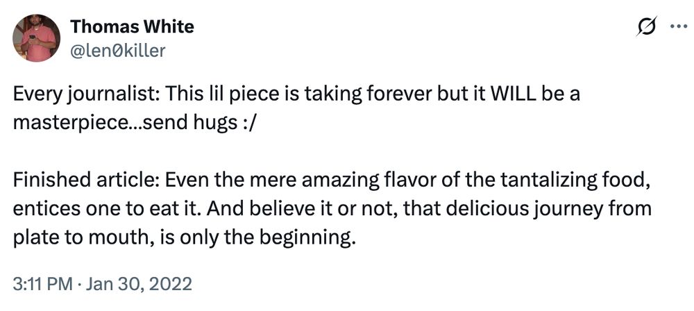 Thomas White
@len0killer
Every journalist: This lil piece is taking forever but it WILL be a masterpiece...send hugs :/
Finished article: Even the mere amazing flavor of the tantalizing food, entices one to eat it. And believe it or not, that delicious journey from plate to mouth, is only the beginning.
3:11 PM • Jan 30, 2022
