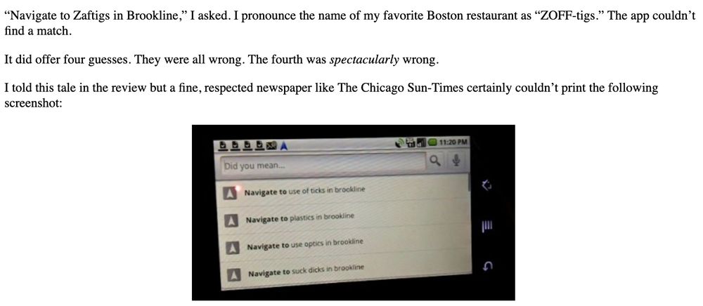 “Navigate to Zaftigs in Brookline,” I asked. I pronounce the name of my favorite Boston restaurant as “ZOFF-tigs.” The app couldn’t find a match.

It did offer four guesses. They were all wrong. The fourth was spectacularly wrong.

I told this tale in the review but a fine, respected newspaper like The Chicago Sun-Times certainly couldn’t print the following screenshot:

Navigate to use of ticks in brookline
Navigate to plastics in brookline
Navigate to use optics in brookline
Navigate to suck dicks in brookline