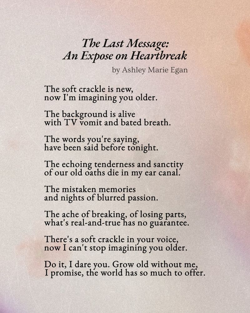 A warm, faded image with a papery surface. Black text reads: 

"The Last Message: An Expose on Heartbreak"
by Ashley Marie Egan

"The soft crackle is new,
now I'm imagining you older.

The background is alive
with TV vomit and bated breath.

The words you're saying,
have been said before tonight.

The echoing tenderness and sanctity
of our old oaths die in my ear canal.

The mistaken memories
and nights of blurred passion.

The ache of breaking, of losing parts,
what's real-and-true has no guarantee.

There's a soft crackle in your voice,
now I can't stop imagining you older.

Do it, I dare you. Grow old without me,
I promise, the world has so much to offer."