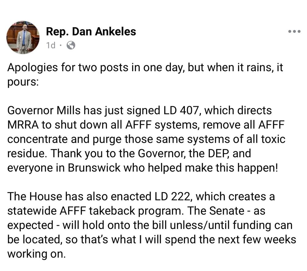 From Rep. Dan Ankeles (via Facebook, 5/28/2025):

Apologies for two posts in one day, but when it rains, it pours: 
Governor Mills has just signed LD 407, which directs MRRA to shut down all AFFF systems, remove all AFFF concentrate and purge those same systems of all toxic residue. Thank you to the Governor, the DEP, and everyone in Brunswick who helped make this happen! 

The House has also enacted LD 222, which creates a statewide AFFF takeback program. The Senate - as expected - will hold onto the bill unless/until funding can be located, so that’s what I will spend the next few weeks working on.