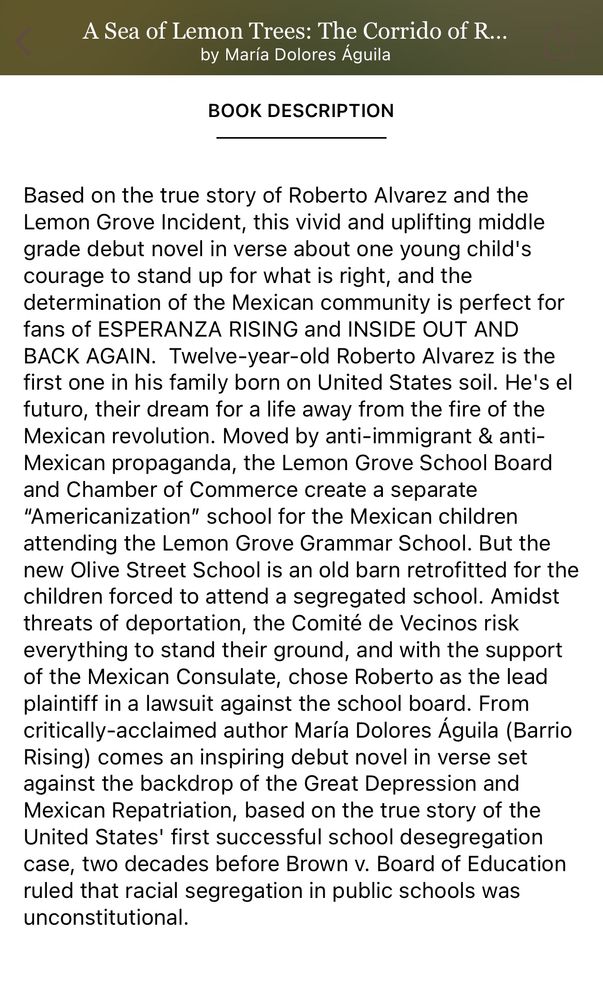 A Sea of Lemon Trees: The Corrido of R...
by María Dolores Águila
BOOK DESCRIPTION
Based on the true story of Roberto Alvarez and the Lemon Grove Incident, this vivid and uplifting middle grade debut novel in verse about one young child's courage to stand up for what is right, and the determination of the Mexican community is perfect for fans of ESPERANZA RISING and INSIDE OUT AND BACK AGAIN. Twelve-year-old Roberto Alvarez is the first one in his family born on United States soil. He's el futuro, their dream for a life away from the fire of the Mexican revolution. Moved by anti-immigrant & anti-Mexican propaganda, the Lemon Grove School Board and Chamber of Commerce create a separate
"Americanization" school for the Mexican children attending the Lemon Grove Grammar School. But the new Olive Street School is an old barn retrofitted for the children forced to attend a segregated school. Amidst threats of deportation, the Comité de Vecinos risk everything to stand their ground, and with the support of the Mexican Consulate, chose Roberto as the lead plaintiff in a lawsuit against the school board. From critically-acclaimed author María Dolores Águila (Barrio Rising) comes an inspiring debut novel in verse set against the backdrop of the Great Depression and Mexican Repatriation, based on the true story of the United States' first successful school desegregation case, two decades before Brown v. Board of Education ruled that racial segregation in public schools was unconstitutional.