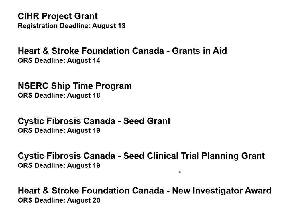 A list of grant opportunities and deadlines that reads: 
CIHR Project Grant
Registration Deadline: August 13

Heart & Stroke Foundation Canada - Grants in Aid
ORS Deadline: August 14

NSERC Ship Time Program
ORS Deadline: August 18

Cystic Fibrosis Canada - Seed Grant
ORS Deadline: August 19

Cystic Fibrosis Canada - Seed Clinical Trial Planning Grant
ORS Deadline: August 19

Heart & Stroke Foundation Canada - New Investigator Award
ORS Deadline: August 20