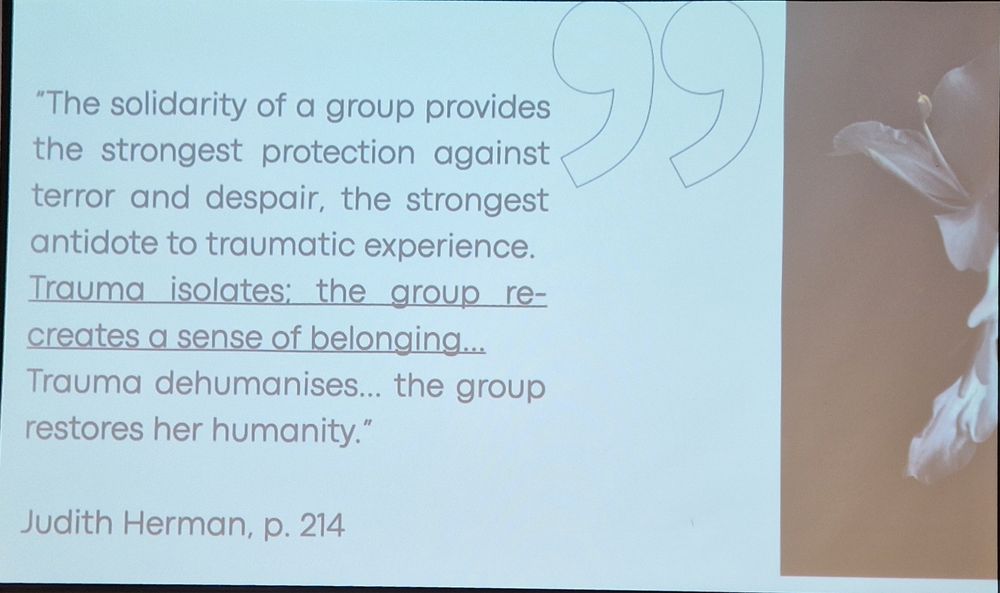"The solidarity of a group provides the strongest protection against terror and despair, the strongest antidote to traumatic experience. Trauma isolates: the group re-creates a sense of belonging... Trauma dehumanises...the group restores her humanity'.

Judith Herman, p. 214