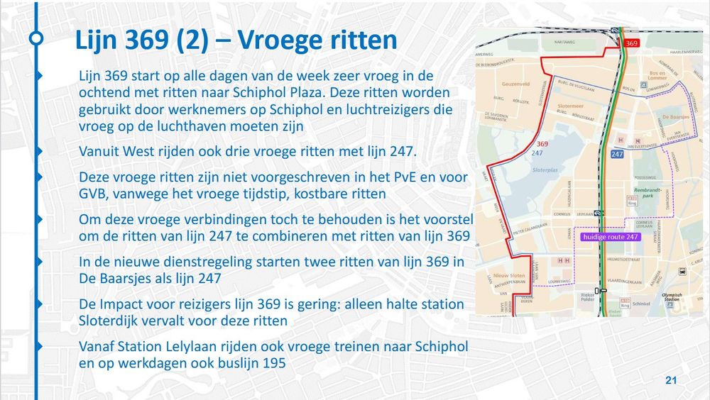 Lijn 369 start op alle dagen van de week zeer vroeg in de
ochtend met ritten naar Schiphol Plaza. Deze ritten worden
gebruikt door werknemers op Schiphol en luchtreizigers die
vroeg op de luchthaven moeten zijn
 Vanuit West rijden ook drie vroege ritten met lijn 247.
 Deze vroege ritten zijn niet voorgeschreven in het PvE en voor
GVB, vanwege het vroege tijdstip, kostbare ritten
 Om deze vroege verbindingen toch te behouden is het voorstel
om de ritten van lijn 247 te combineren met ritten van lijn 369
 In de nieuwe dienstregeling starten twee ritten van lijn 369 in
De Baarsjes als lijn 247
 De Impact voor reizigers lijn 369 is gering: alleen halte station
Sloterdijk vervalt voor deze ritten
 Vanaf Station Lelylaan rijden ook vroege treinen naar Schiphol
en op werkdagen ook buslijn 195