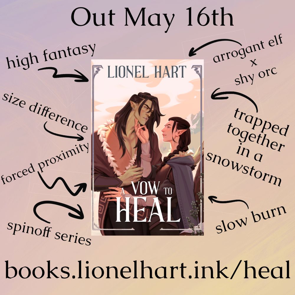 A trope map for A Vow to Heal. The cover is centered in a pale yellow to purple watercolor gradient. In the cover, a fair-skimmed elf with long dark hair in a neat braid smirks up at a taller orc. The elf has his hand under the orc's chin, who is meeting his gaze and blushing.
The cover is surrounded by black text with trope information, which reads:
Out May 16th
High fantasy
Arrogant elf x shy orc
Size Difference
Forced Proximity
Trapped together in a snowstorm
Spinoff series
Slow Burn

A link to the book is included at the bottom in black text: books.lionelhart.ink/heal
