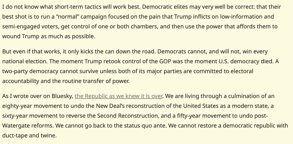 I do not know what short-term tactics will work best. Democratic elites may very well be correct: that their best shot is to run a “normal” campaign focused on the pain that Trump inflicts on low-information and semi-engaged voters, get control of one or both chambers, and then use the power that affords them to wound Trump as much as possible.

But even if that works, it only kicks the can down the road. Democrats cannot, and will not, win every national election. The moment Trump retook control of the GOP was the moment U.S. democracy died. A two-party democracy cannot survive unless both of its major parties are committed to electoral accountability and the routine transfer of power.

As I wrote over on Bluesky, the Republic as we knew it is over. We are living through a culmination of an eighty-year movement to undo the New Deal’s reconstruction of the United States as a modern state, a sixty-year movement to reverse the Second Reconstruction, and a fifty-year movement to undo post-Watergate reforms. We cannot go back to the status quo ante. We cannot restore a democratic republic with duct-tape and twine.
