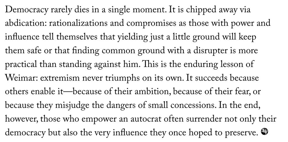 Democracy rarely dies in a single moment. It is chipped away via abdication: rationalizations and compromises as those with power and influence tell themselves that yielding just a little ground will keep them safe or that finding common ground with a disrupter is more practical than standing against him. This is the enduring lesson of Weimar: extremism never triumphs on its own. It succeeds because others enable it—because of their ambition, because of their fear, or because they misjudge the dangers of small concessions. In the end, however, those who empower an autocrat often surrender not only their democracy but also the very influence they once hoped to preserve.