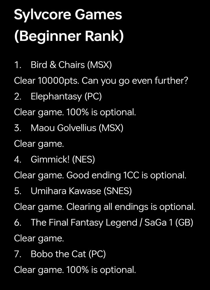 Sylvcore Games (Beginner Rank)

1. Bird & Chairs (MSX)
Clear 10000pts. Can you go even further?
2. Elephantasy (PC)
Clear game. 100% is optional.
3. Maou Golvellius (MSX)
Clear game.
4. Gimmick! (NES) 
Clear game. Good ending 1CC is optional.
5. Umihara Kawase (SNES)
Clear game. Clearing all endings is optional.
6. The Final Fantasy Legend / SaGa 1 (GB)
Clear game.
7. Bobo the Cat (PC)
Clear game. 100% is optional.