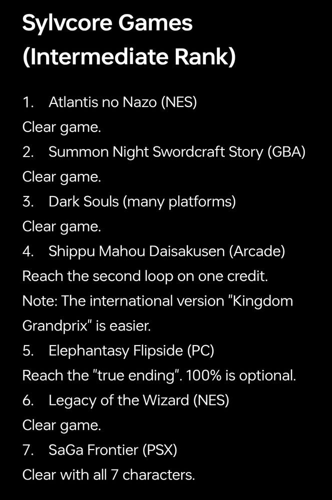 Sylvcore Games (Intermediate Rank) 

1. Atlantis no Nazo (NES)
Clear game.
2. Summon Night Swordcraft Story (GBA)
Clear game.
3. Dark Souls (many platforms)
Clear game.
4. Shippu Mahou Daisakusen (Arcade)
Reach the second loop on one credit. Note: The international version "Kingdom Grandprix" is easier.
5. Elephantasy Flipside (PC)
Reach the "true ending". 100% is optional.
6. Legacy of the Wizard (NES)
Clear game.
7. SaGa Frontier (PSX)
Clear with all 7 characters.
