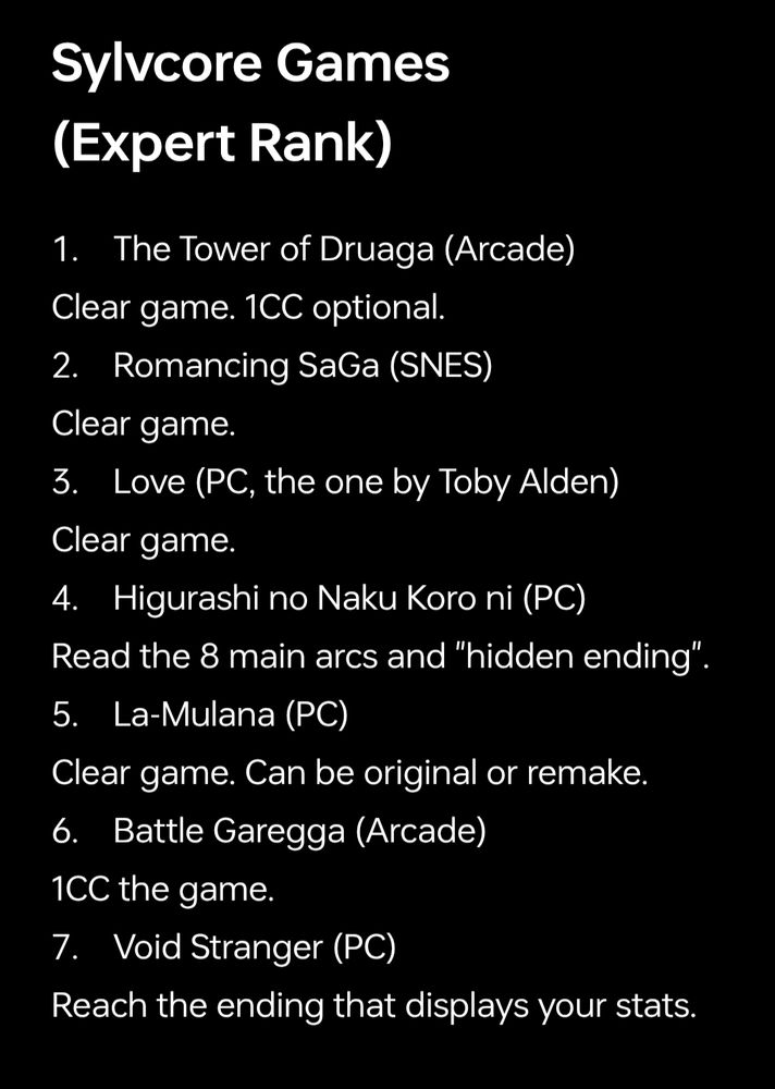 Sylvcore Games (Expert Rank)

1. The Tower of Druaga (Arcade)
Clear game. 1CC optional.
2. Romancing SaGa (SNES)
Clear game.
3. Love (PC, the one by Toby Alden)
Clear game.
4. Higurashi no Naku Koro ni (PC)
Read the 8 main arcs and "hidden ending".
5. La-Mulana (PC)
Clear game. Can be original or remake.
6. Battle Garegga (Arcade)
1CC the game.
7. Void Stranger (PC)
Reach the ending that displays your stats.
