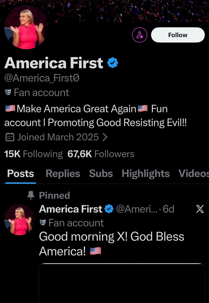 A screenshot of the X (formerly Twitter) profile page for "America First" in dark mode, with a black background. At the top, a profile picture shows a smiling blonde woman in a pink top raising her right arm in a wave or salute, set against a colorful crowd backdrop. The username is "America First" with a blue verification checkmark, handle "@America_First0", and bio reading: "Fan account Promoting Good Resisting Evil!!! Make America Great Again Fun account!" It notes "Joined March 2025" with stats: 15K Following, 67.6K Followers. Navigation tabs below include Posts, Replies, Subs, Highlights, Videos. A pinned post from 6 days ago features the same profile picture and text: "Good morning X! God Bless America! 🇺🇸"