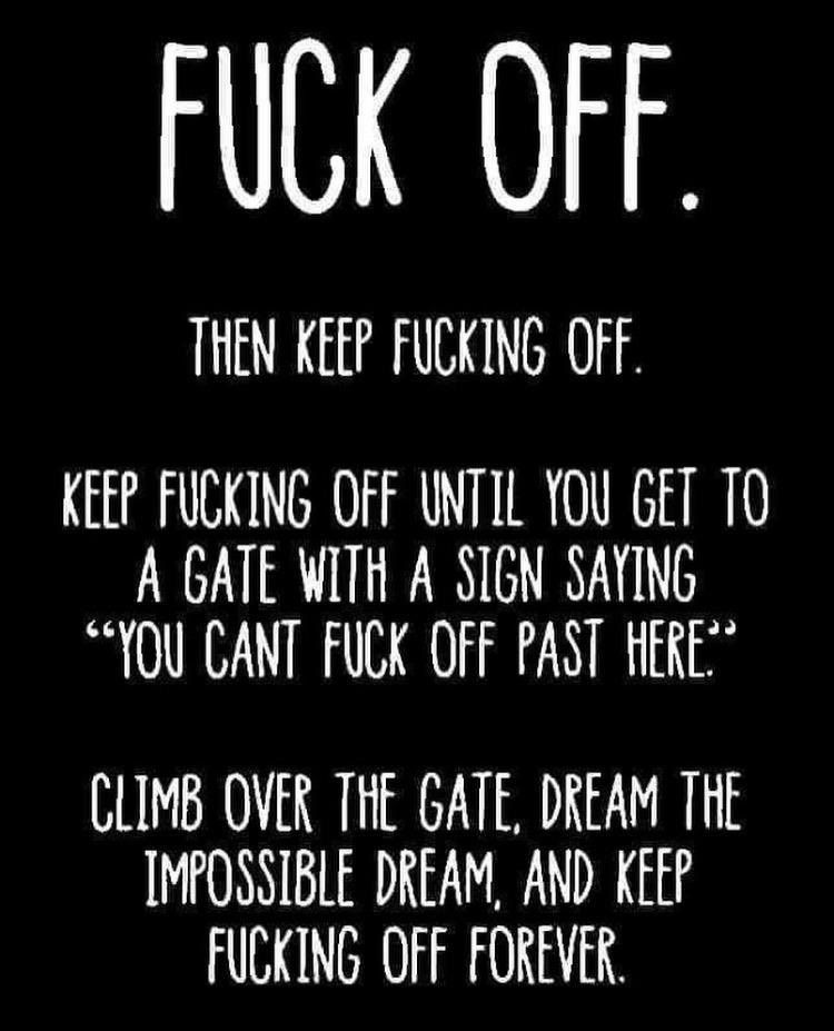 The image is a black background with white, bold, uppercase text that contains a series of vulgar and humorous statements. It starts with “FUCK OFF.” in large font at the top, followed by: “THEN KEEP FUCKING OFF. KEEP FUCKING OFF UNTIL YOU GET TO A GATE WITH A SIGN SAYING ‘YOU CAN’T FUCK OFF PAST HERE.’ CLIMB OVER THE GATE, DREAM THE IMPOSSIBLE DREAM, AND KEEP FUCKING OFF FOREVER.” The message is a satirical and exaggerated way of telling someone to leave and never return, using profane language repeatedly for comedic effect.