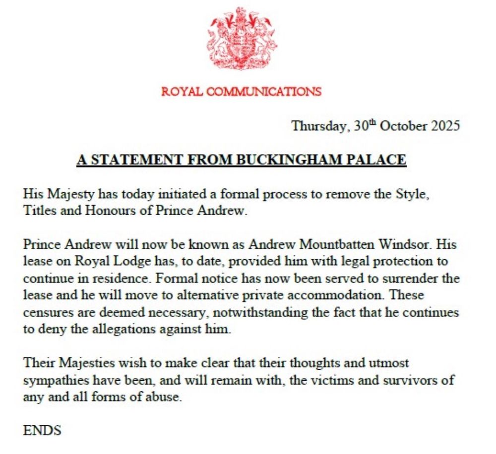 A red royal crest featuring a lion and unicorn atop a shield sits at the top of a white document. Below it, in bold black capital letters, reads "ROYAL COMMUNICATIONS" followed by the date "Thursday, 30th October 2025." Centered underneath is the underlined title "A STATEMENT FROM BUCKINGHAM PALACE" in all caps. The body text, in standard black font, states: "His Majesty has today initiated a formal process to remove the Style, Titles and Honours of Prince Andrew. Prince Andrew will now be known as Andrew Mountbatten Windsor. His lease on Royal Lodge has, to date, provided him with legal protection to continue in residence. Formal notice has now been served to surrender the lease and he will move to alternative private accommodation. These censures are deemed necessary, notwithstanding the fact that he continues to deny the allegations against him. Their Majesties wish to make clear that their thoughts and utmost sympathies have been, and will remain with, the victims and survivors of any and all forms of abuse." The document concludes with "ENDS" in all caps at the bottom. The layout is formal and centered, resembling an official press release.