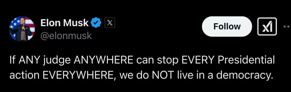 A screenshot of a tweet by Elon Musk shows his verified X (formerly Twitter) account. His profile picture displays him speaking on a stage with an American flag in the background. The tweet reads: “If ANY judge ANYWHERE can stop EVERY Presidential action EVERYWHERE, we do NOT live in a democracy.” The text emphasizes certain words in uppercase for impact. The tweet comments on the judicial system’s power to block presidential decisions, questioning its compatibility with democracy. The “Follow” button and X platform interface elements are visible.
