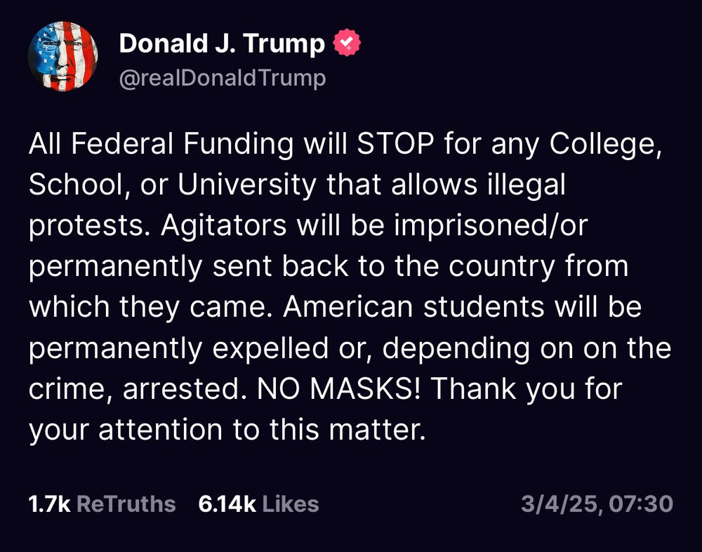 The image is a screenshot of a social media post from an account named Donald J. Trump (@realDonaldTrump). The post, written in bold and capitalized text, states that all federal funding will be cut for colleges, schools, or universities that allow illegal protests. It further warns that agitators will be imprisoned or deported if they are not American citizens, while American students will face permanent expulsion or arrest depending on the crime. The message ends with an emphasis on “NO MASKS!” and a formal closing. The post has 1.7k ReTruths and 6.14k Likes, and the timestamp at the bottom reads 3/4/25, 07:30. The profile picture of the account features an American flag design overlaid on a circular object, and there is a verification badge next to the name.