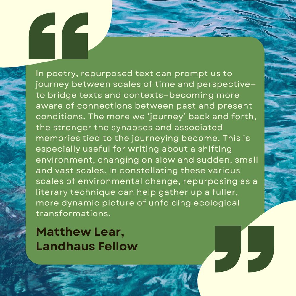 "'In poetry, repurposed text can prompt us to journey between scales of time and perspective—to bridge texts and contexts—becoming more aware of connections between past and present conditions. The more we ‘journey’ back and forth, the stronger the synapses and associated memories tied to the journeying become. This is especially useful for writing about a shifting environment, changing on slow and sudden, small and vast scales. In constellating these various scales of environmental change, repurposing as a literary technique can help gather up a fuller, more dynamic picture of unfolding ecological transformations.' by Matthew Lear, Landhaus Fellow"