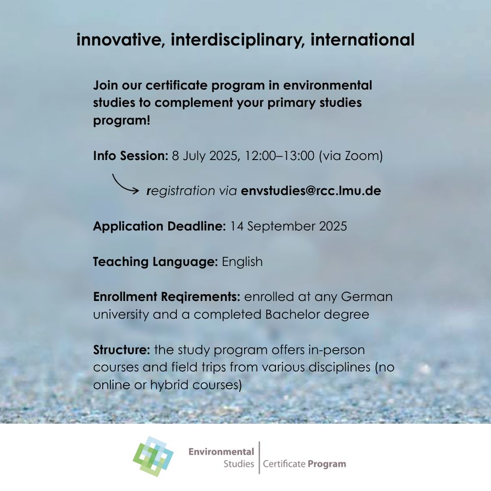 The text on this graphic reads: "innovative, interdisciplinary, international. Join our certificate program in environmental studies to complement your primary studies program!  Info Session: 8 July 2025, 12:00–13:00 (via Zoom), registration via envstudies@rcc.lmu.de  Application Deadline: 14 September 2025  Teaching Language: English  Enrollment Reqirements: enrolled at any German university and a completed Bachelor degree  Structure: the study program offers in-person courses and field trips from various disciplines (no online or hybrid courses)"