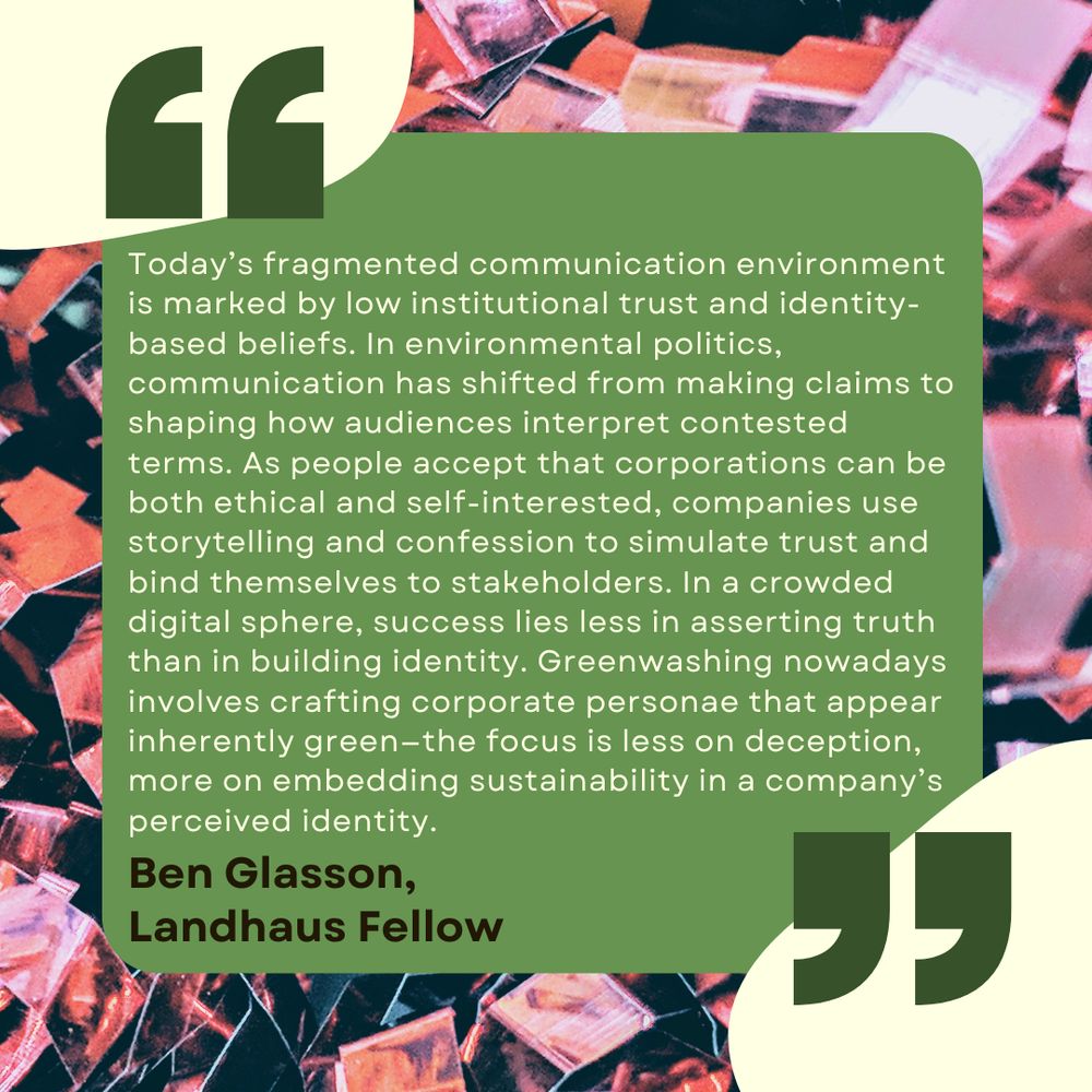 The text reads, "Today’s fragmented communication environment is marked by low institutional trust and identity-based beliefs. In environmental politics, communication has shifted from making claims to shaping how audiences interpret contested terms. As people accept that corporations can be both ethical and self-interested, companies use storytelling and confession to simulate trust and bind themselves to stakeholders. In a crowded digital sphere, success lies less in asserting truth than in building identity. Greenwashing nowadays involves crafting corporate personae that appear inherently green—the focus is less on deception, more on embedding sustainability in a company’s perceived identity."