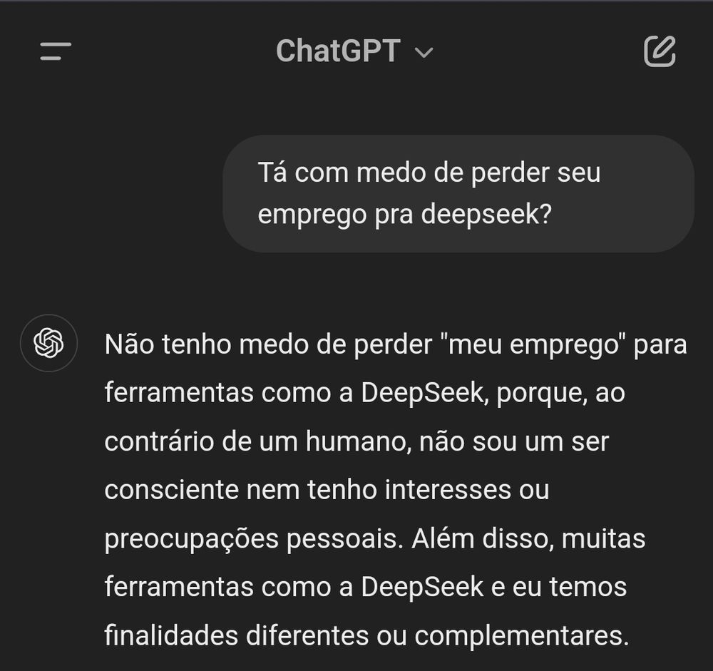 Print com o seguinte diálogo.

Perguntei pro chatgpt: Tá com medo de perder seu emprego pra deepseek?

A resposta foi: Não tenho medo de perder "meu emprego" para ferramentas como a DeepSeek, porque, ao contrário de um humano, não sou um ser consciente nem tenho interesses ou preocupações pessoais. Além disso, muitas ferramentas como a DeepSeek e eu temos finalidades diferentes ou complementares.