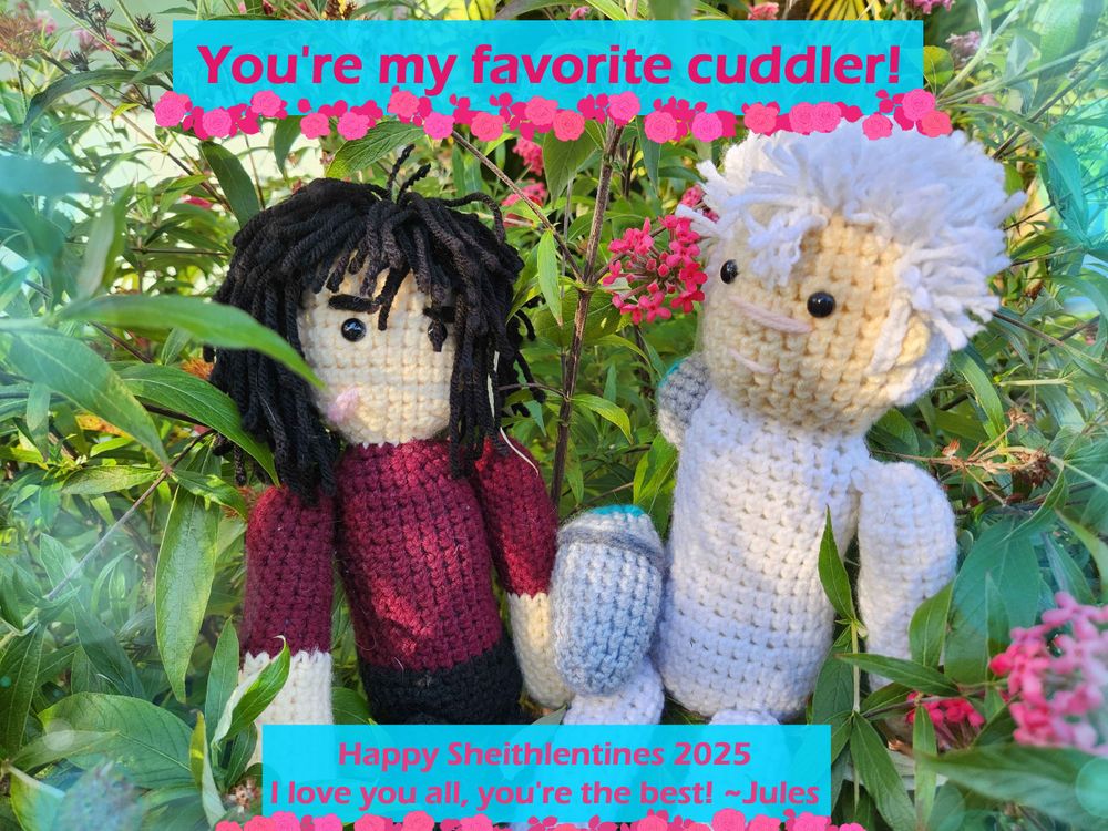 A photo of crocheted (handmade by me) Keith and Shiro plushies with yarn hair seated in some flower bushes. Text at the top reads "You're my favorite cuddler!" In pink font on a blue banner with an underline of pink roses. At the bottom, smaller text reads "Happy SHeithlentines 2025 I love you all, you're the best! ~Jules"