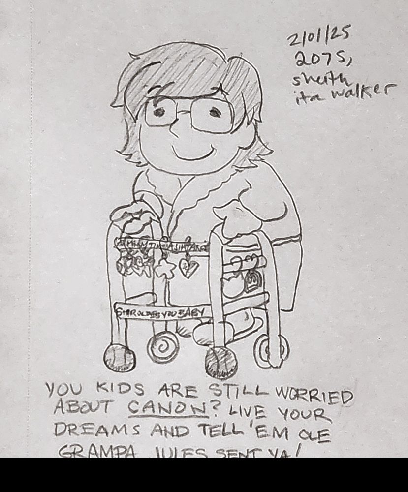 A pencil sketch of Jules as a small cartoonish old person, wearing a cozy robe and slippers and walking using a walker with tennis balls for maximum glide. The walker is decorated with sheith fan merch charms along the crossbars. The charms are of varying shapes including paladin helmets, a hug, a heart, a kitty cat silhouette, and a photo frame. Iconic sheith quotes are written on the crossbars, with "AS MANY TIMES AS IT TAKES" peeking out from behind the row of charm clips, and "SHIRO LOVES YOU BABY" fully visible leading the charge by the walker legs' tennis balls. (The tennis balls are shaded differently from each other, with one being darker than the other, to indicate the red and black ship colors hehe.) The drawing has a handwritten caption:
"You kids are still worried about CANON? Live your dreams and tell 'em ole Grampa Jules sent ya!"