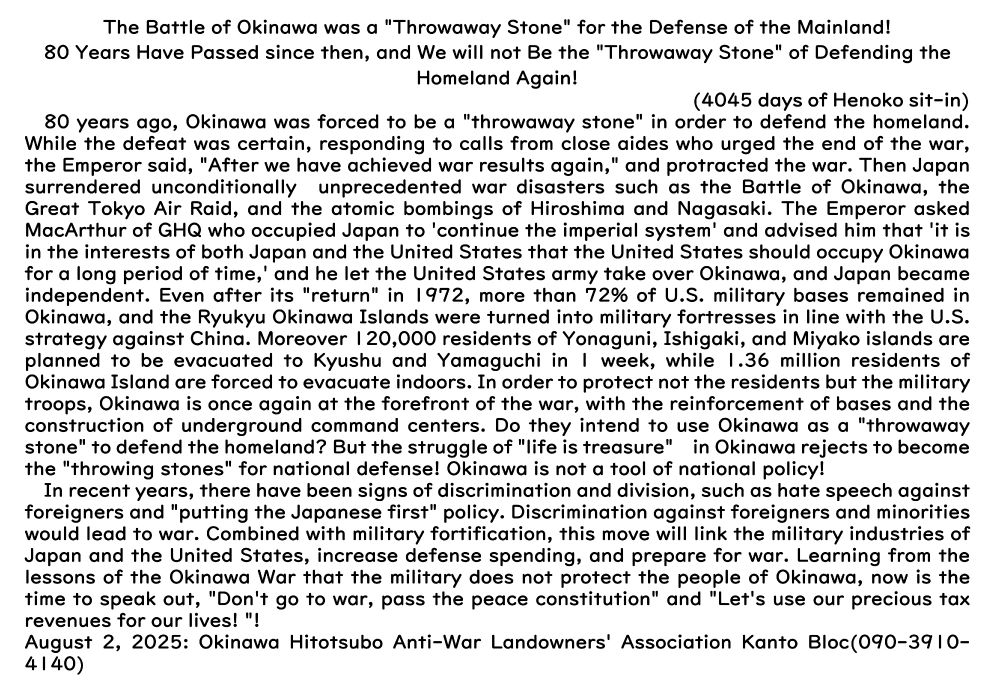 This is the flyer that spread at "Henoko Blue-Action" Shinjuku Standing
Okinawa Hito-tsubo (One-tsubo) Anti-War Landowners Association Kanto Bloc (090-3910-4140)

The Battle of Okinawa was a "Throwaway Stone" for the Defense of the Mainland!
80 Years Have Passed since then, and We will not Be the "Throwaway Stone" of Defending the Homeland Again!

 (4045 days of Henoko sit-in)
80 years ago, Okinawa was forced to be a "throwaway stone" in order to defend the homeland. While the defeat was certain, responding to calls from close aides who urged the end of the war, the Emperor said, "After we have achieved war results again," and protracted the war. Then Japan surrendered unconditionally  unprecedented war disasters such as the Battle of Okinawa, the Great Tokyo Air Raid, and the atomic bombings of Hiroshima and Nagasaki. The Emperor asked MacArthur of GHQ who occupied Japan to 'continue the imperial system' and advised him that 'it is in the interests of both Japan and the United States that the United States should occupy Okinawa for a long period of time,' and he let the United States army take over Okinawa, and Japan became independent. Even after its "return" in 1972, more than 72% of U.S. military bases remained in Okinawa, and the Ryukyu Okinawa Islands were turned into military fortresses in line with the U.S. strategy against China. Moreover 120,000 residents of Yonaguni, Ishigaki, and Miyako islands are planned to be evacuated to Kyushu and Yamaguchi in 1 week, while 1.36 million residents of Okinawa Island are forced to evacuate indoors. In order to protect not the residents but the military troops, Okinawa is once again at the forefront of the war, with the reinforcement of bases and the construction of underground command centers. Do they intend to use Okinawa as a "throwaway stone" to defend the homeland? But the struggle of "life is treasure"  in Okinawa rejects to become ...

(Sorry, cannot continue this ALT sentence due to the character limit)