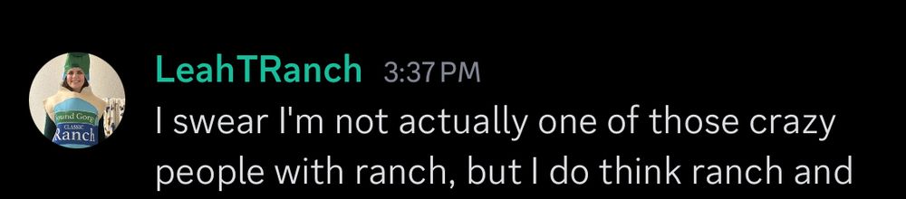 A screenshot from Discord of a message. The username of the person who sent it is “LeahTRanch” and the profile picture is Leah in a ranch suit. The text says “I swear I'm not actually one of those crazy people with ranch”