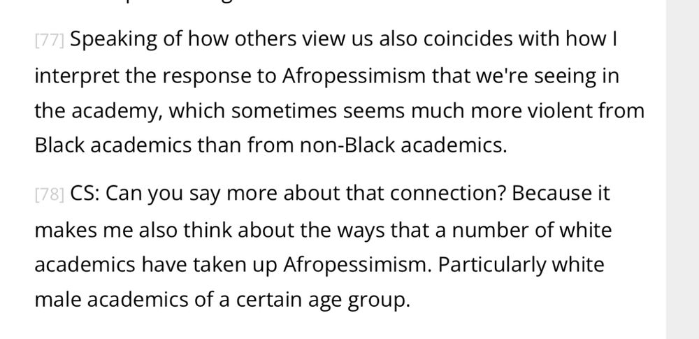 Speaking of how others view us also coincides with how I interpret the response to Afropessimism that we're seeing in the academy, which sometimes seems much more violent from Black academics than from non-Black academics.

[78] CS: Can you say more about that connection? Because it makes me also think about the ways that a number of white academics have taken up Afropessimism. Particularly white male academics of a certain age group.