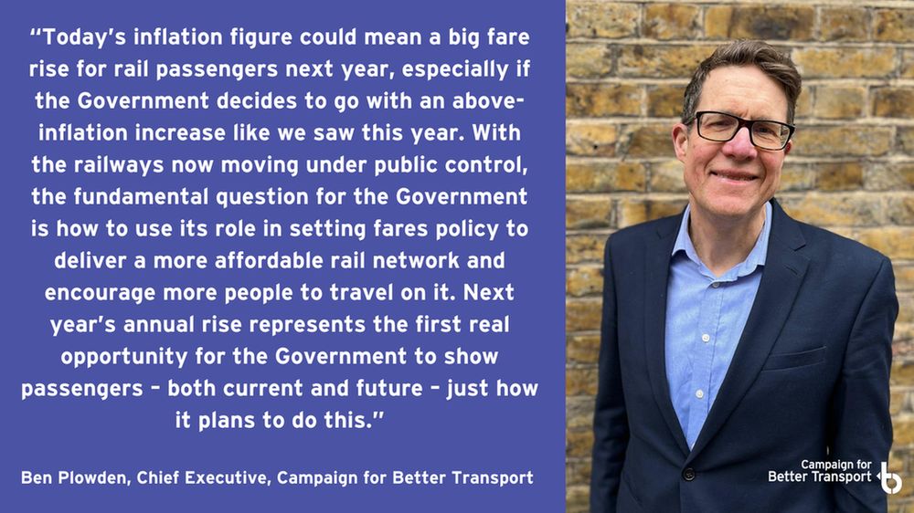 Photo of Ben Plowden CEO of Campaign for Better Transport and quote: “Today’s inflation figure could mean a big fare rise for rail passengers next year, especially if the Government decides to go with an above-inflation increase like we saw this year. With the railways now moving under public control, the fundamental question for the Government is how to use its role in setting fares policy to deliver a more affordable rail network and encourage more people to travel on it. Next year’s annual rise represents the first real opportunity for the Government to show passengers – both current and future – just how it plans to do this.”