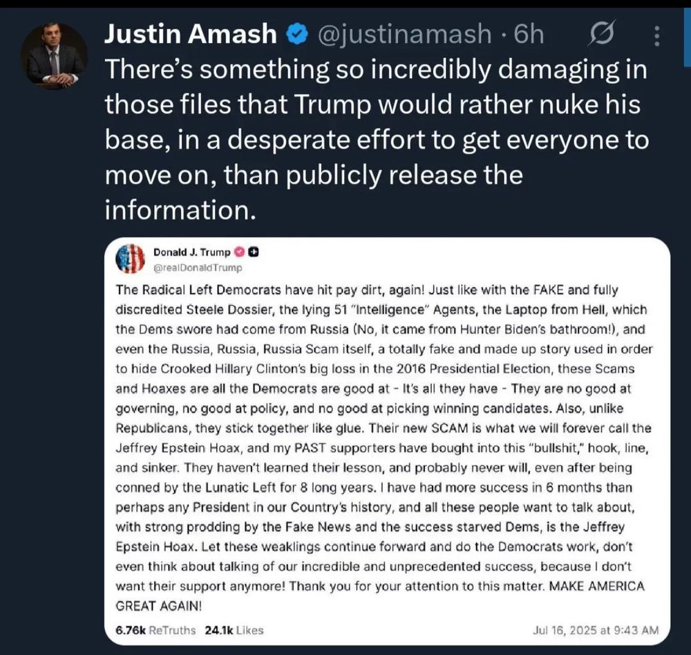 Justin Amash @justinamash • 6h There's something so incredibly damaging in those files that Trump would rather nuke his base, in a desperate effort to get everyone to move on, than publicly release the information. Donald J. Trump @realDonald Trump The Radical Left Democrats have hit pay dirt, again! Just like with the FAKE and fully discredited Steele Dossier, the lying 51 