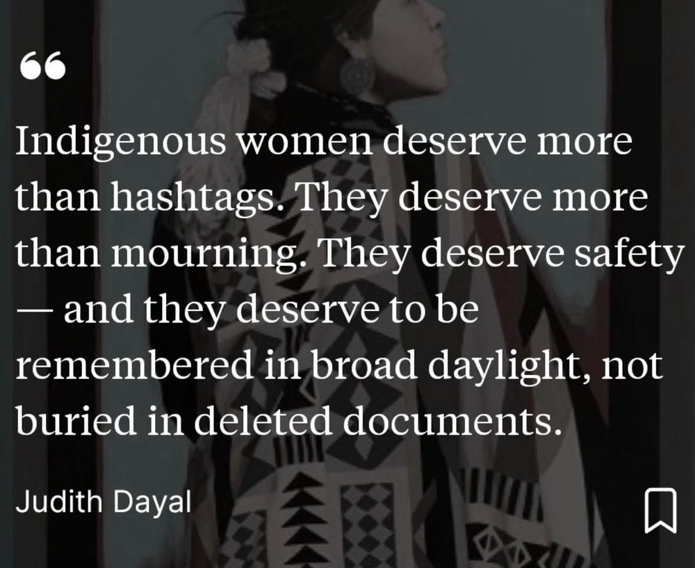 A picture and it says: 
Indigenous women deserve more than hashtags. They deserve more than mourning. They deserve safety
- and they deserve to be
remembered in broad daylight, not buried in deleted documents.
Judith Dayal