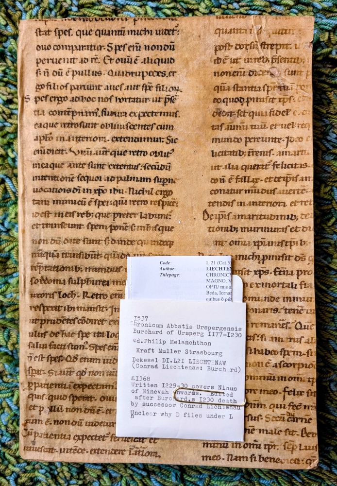 Early manuscript on vellum c.900-1300, probably later binding for book printed 1537

1537

Chronicum Abbatis Urspergensis Burchard of Ursperg 1177-1230

ed. Philip Melanchthon

Kraft Muller Strasbourg

Dekesel Dek DI.L21 LIECHTENAW (Conrad Liechtenaw: Burch rd)

1368

Written 1229-30 covers Ninus of Ninevah nwards. Barted

after Burcherd,s 1230 death by successor Conrad Lichtenau

Unclear why D files under L