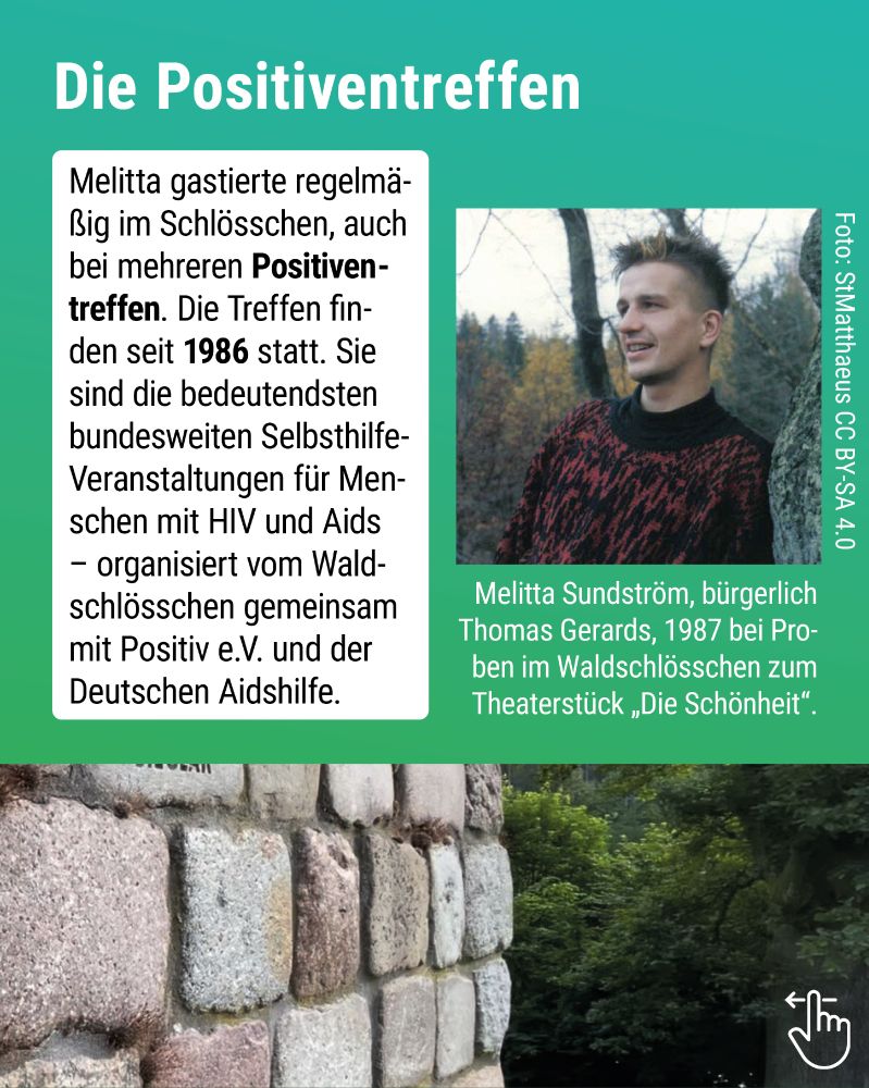 Melitta gastierte regelmäßig im Schlösschen, auch bei mehreren Positiven­treffen. Die Treffen finden seit 1986 statt. Sie sind die bedeutendsten bundesweiten Selbsthilfe-Veranstaltungen für Menschen mit HIV und Aids – organisiert vom Waldschlösschen gemeinsam mit Positiv e.V. und der Deutschen Aidshilfe. Porträtfoto mit Wald-Hintergrund, Melitta lehnt an einen Baum, trägt einen rot-schwarz gemusterten Pullover, ist nicht im Tuntenlook): Melitta Sundström, bürgerlich Thomas Gerards, 1987 bei Proben im Waldschlösschen zum
Theaterstück „Die Schönheit"