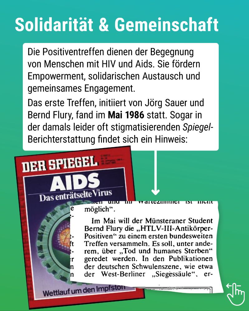 Titel: Solidarität & Gemeinschaft.
Text: Die Positiventreffen dienen der Begegnung von Menschen mit HIV und Aids. Sie fördern Empower­ment, solidarischen Austausch und gemeinsames Engagement.
Das erste Treffen, initiiert von Jörg Sauer und Bernd Flury, fand im Mai 1986 statt. Sogar in der damals leider oft stigmatisierenden Spiegel-Berichterstattung findet sich ein Hinweis: Im Mai will der Münsteraner Student Bernd Flury die HTL-III-Antikörper-Positiven zu einem ersten Treffen versammeln. Es soll, unter anderem, über „Tod und humanes Sterben geredet werden“.
Im Hintergrund: SPIEGEL-Titelblatt mit Text "AIDS - Das enträtselte Virus. Wettlauf um den Impfstoff" mit farbiger Skizze des HI-Virus.