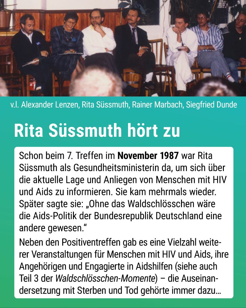 Foto: Rita Süssmuth sitzt inmitten von Teilnehmern des Positiventreffens im Großen Saal des Waldschlösschens.
Text: Schon beim 7. Treffen im November 1987 war Rita Süssmuth als Gesundheitsministerin da, um sich über die aktuelle Lage und Anliegen von Menschen mit HIV und Aids zu informieren. Sie kam mehrmals wieder. Später sagte sie: „Ohne das Waldschlösschen wäre die Aids-Politik der Bundesrepublik Deutschland eine andere gewesen.“
Neben den Positiventreffen gab es eine Vielzahl weiterer Veranstaltungen für Menschen mit HIV und Aids, ihre Angehörigen und Engagierte in Aidshilfen (siehe auch Teil 3 der Waldschlösschen-Momente) – die Auseinandersetzung mit Sterben und Tod gehörte immer dazu…
