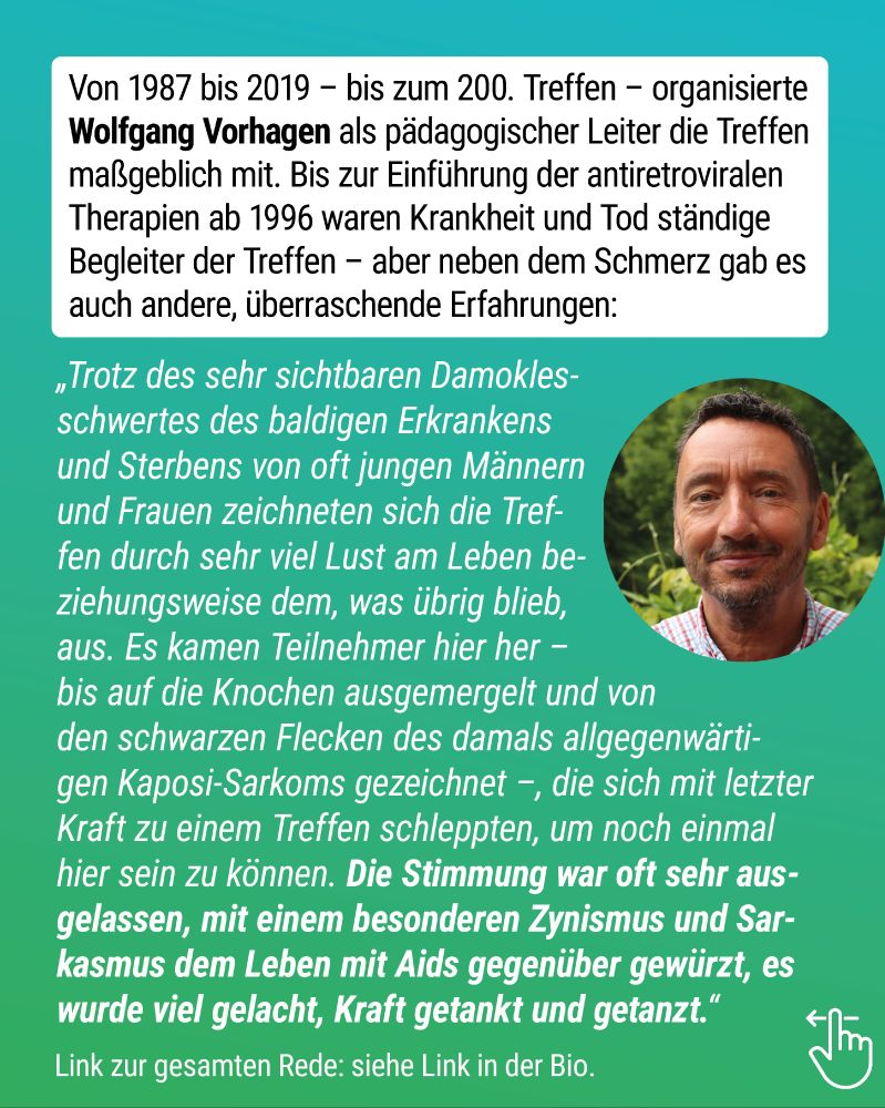 Von 1987 bis 2019 – bis zum 200. Treffen – organisierte Wolfgang Vorhagen als pädagogischer Leiter die Treffen maßgeblich mit. Bis zur Einführung der antiretroviralen Therapien ab 1996 waren Krankheit und Tod ständige Begleiter der Treffen – aber neben dem Schmerz gab es auch andere, überraschende Erfahrungen:
„Trotz des sehr sichtbaren Damoklesschwertes des baldigen Erkrankens und Sterbens von oft jungen Männern und Frauen zeichneten sich die Treffen durch sehr viel Lust am Leben beziehungsweise dem, was übrig blieb, aus. Es kamen Teilnehmer hier her – bis auf die Knochen ausgemergelt und von den schwarzen Flecken des damals allgegenwärtigen Kaposi-Sarkoms gezeichnet –, die sich mit letzter Kraft zu einem Treffen schleppten, um noch einmal hier sein zu können. Die Stimmung war oft sehr ausgelassen, mit einem besonderen Zynismus und Sarkasmus dem Leben mit Aids gegenüber gewürzt, es wurde viel gelacht, Kraft getankt und getanzt.“
Porträtfoto von Wolfgang Vorhagen.