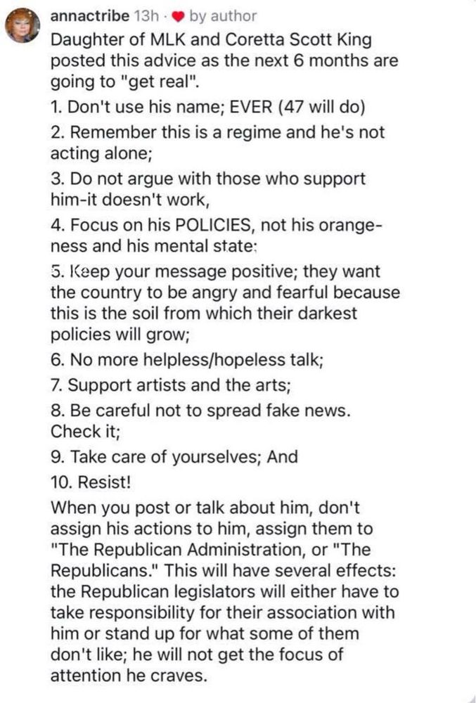 annactribe 13h - e by author
Daughter of MLK and Coretta Scott King posted this advice as the next 6 months are going to "get real".
1. Don't use his name; EVER (47 will do)
2. Remember this is a regime and he's not acting alone;
3. Do not argue with those who support him-it doesn't work,
4. Focus on his POLICIES, not his orange-ness and his mental state:
5. Keep your message positive; they want the country to be angry and fearful because this is the soil from which their darkest policies will grow;
6. No more helpless/hopeless talk;
7. Support artists and the arts;
8. Be careful not to spread fake news.
Check it;
9. Take care of yourselves; And
10. Resist!
When you post or talk about him, don't assign his actions to him, assign them to
"The Republican Administration, or "The Republicans." This will have several effects: the Republican legislators will either have to take responsibility for their association with him or stand up for what some of them don't like; he will not get the focus of attention he craves.