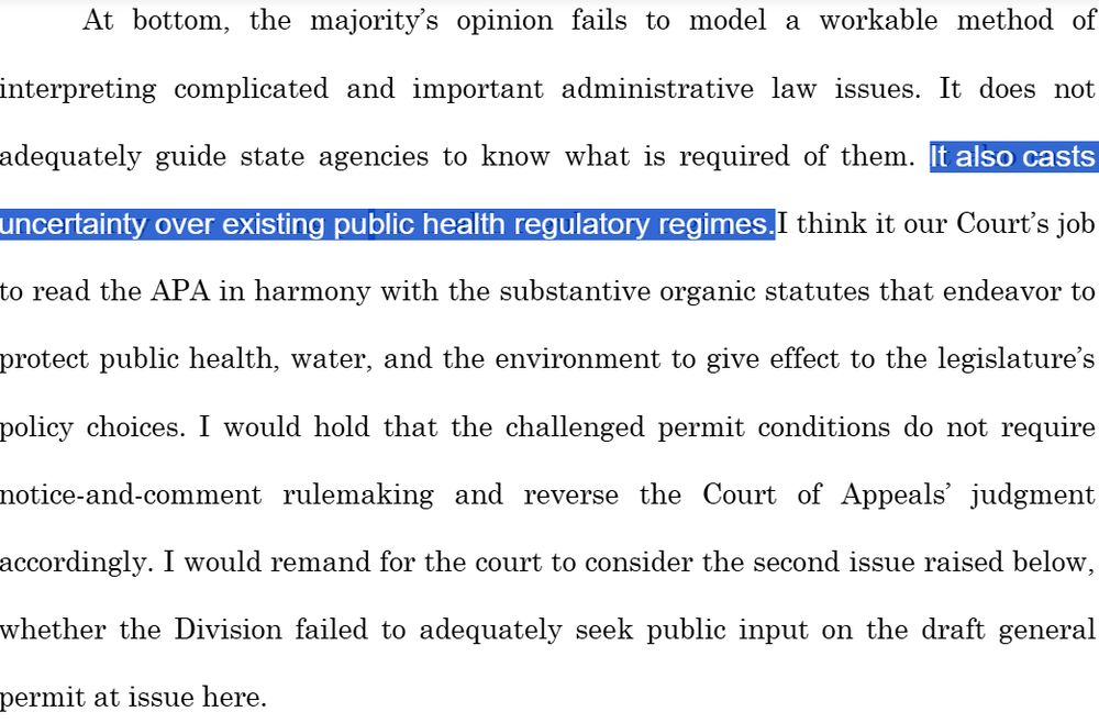 At bottom, the majority’s opinion fails to model a workable method ofinterpreting complicated and important administrative law issues. It does notadequately guide state agencies to know what is required of them. It also castsuncertainty over existing public health regulatory regimes. I think it our Court’s jobto read the APA in harmony with the substantive organic statutes that endeavor toprotect public health, water, and the environment to give effect to the legislature’spolicy choices. I would hold that the challenged permit conditions do not requirenotice-and-comment rulemaking and reverse the Court of Appeals’ judgmentaccordingly. I would remand for the court to consider the second issue raised below,whether the Division failed to adequately seek public input on the draft generalpermit at issue here.