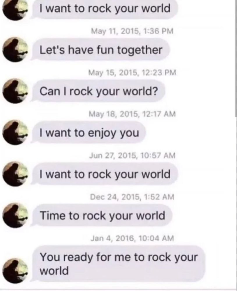 a one-sided text exchange from a guy (to a girl) over the span of a year:
"i want to rock your world
lets have fun together
can i rock your world?"
cont. 
