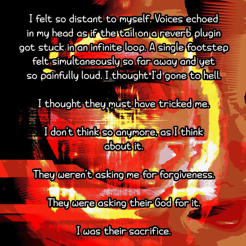 The face, trying to pierce through the distortion, is now itself distorted into a mess. More text reads: "I felt so distant to myself. Voices echoed in my head as if the tail on a reverb plugin got stuck in an infinite loop. A single footstep felt simultaneously so far away and yet so painfully loud. I thought I'd gone to hell. I thought they must have tricked me. I don't think so anymore, as I think about it. They weren't asking me for forgiveness. They were asking their God for it. I was their sacrifice."