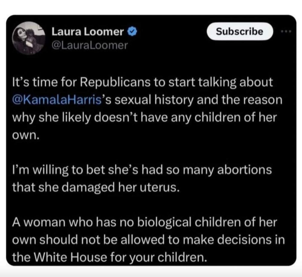 Laura Loomer tweet, lightly edited to be more concise: Republicans need to start talking about Kamala Harris's sexual history and the reason she doesn't have children. I bet she's had so many abortions she damaged her uterus. A woman without children shouldn't be allowed to make decisions about other people's children.
