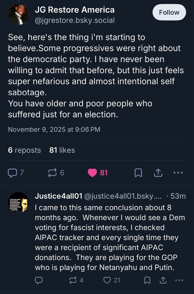 JG Restore America @jgrestore.bsky.social

See, here's the thing i'm starting to believe. Some progressives were right about the democratic party. I have never been willing to admit that before, but this just feels super nefarious and almost intentional self sabotage.
You have older and poor people who suffered just for an election.
November 9, 2025 at 9:06 PM

• •
Justice4all01 @justice4all01.bsky.... • 53m
I came to this same conclusion about 8 months ago. Whenever I would see a Dem voting for fascist interests, I checked AIPAC tracker and every single time they were a recipient of significant AIPAC donations. They are playing for the GOP who is playing for Netanyahu and Putin.