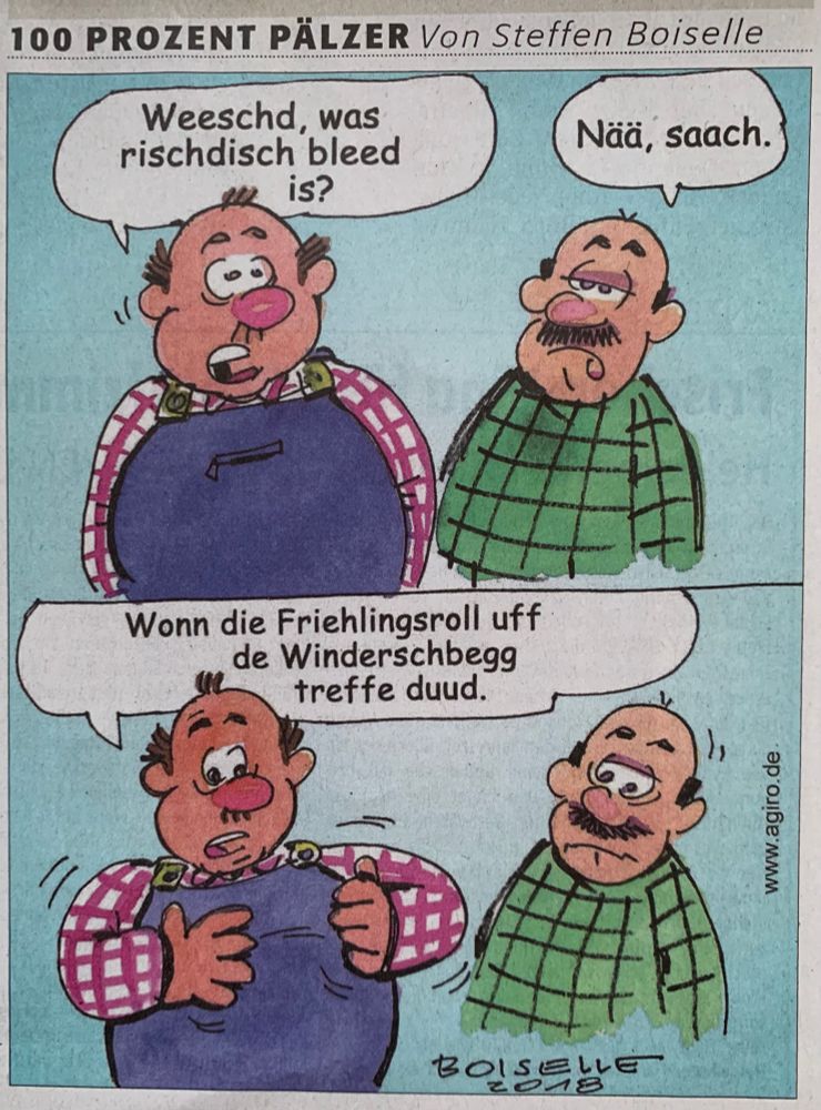 Zwei Männer unterhalten sich. Links in rot kartiertem Hemd und Latzhose. Ein korpulenter Herr mit roter Nase und spärlichem Haar sagt: Wääschd was  rischdisch bleed is? Darauf der andere verdutzt: Nää, saach. Darauf der Mann in Latzhose:
Wonn die Friehlingsroll uff de Windersbegg treffe duud.