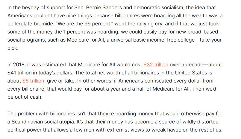 In the heyday of support for Sen. Bernie Sanders and democratic socialism, the idea that Americans couldn’t have nice things because billionaires were hoarding all the wealth was a boilerplate bromide. “We are the 99 percent,” went the rallying cry, and if that we just took some of the money the 1 percent was hoarding, we could easily pay for new broad-based social programs, such as Medicare for All, a universal basic income, free college—take your pick.

In 2018, it was estimated that Medicare for All would cost $32 trillion over a decade—about $41 trillion in today’s dollars. The total net worth of all billionaires in the United States is about $6 trillion, give or take. In other words, if Americans confiscated every dollar from every billionaire, that would pay for about a year and a half of Medicare for All. Then we’d be out of cash.

The problem with billionaires isn’t that they’re hoarding money that would otherwise pay for a Scandinavian social utopia. It’s that their money has become a source of wildly distorted political power that allows a few men with extremist views to wreak havoc on the rest of us.