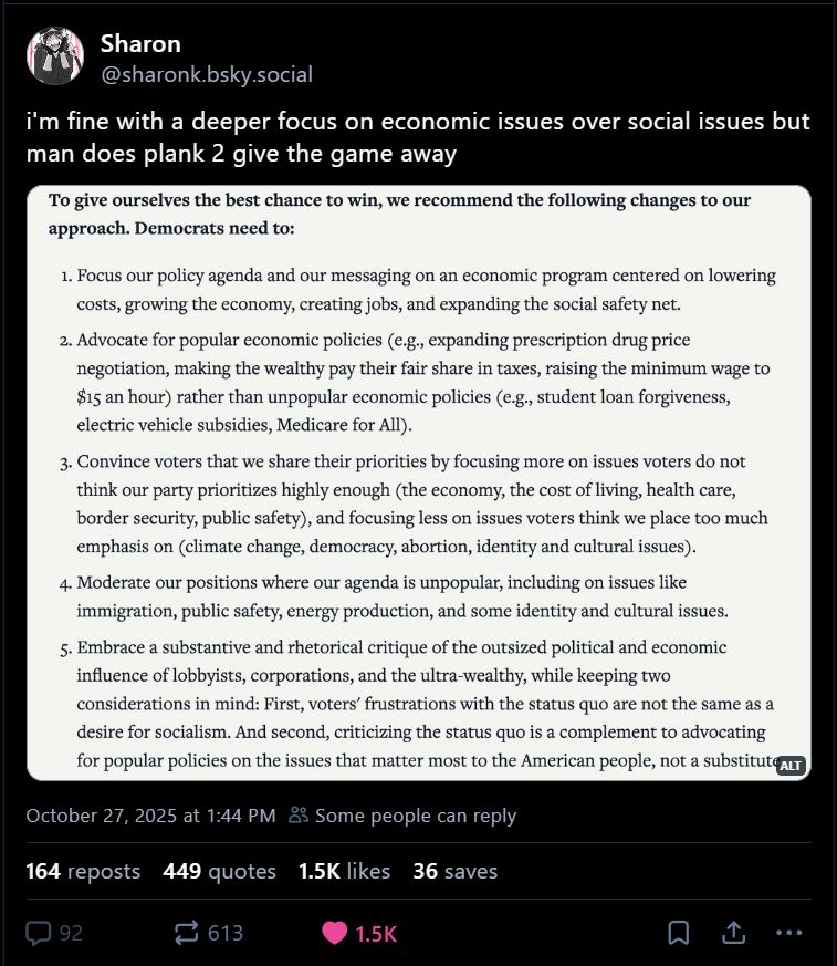 nonsensical list of changes a centrist group declared dems need to make that is mostly just "thinly veiled suggestion to toss marginalized people to the wolves" and then a bunch of intentionally vague and ambiguous demands to "moderate" or "focus" on issues depending on voter popularity. the demands demonstrate the hallucinatory fog all centrists operate under at all times: it advocates for issues centrists called too radical until very recently, such as wealth taxes and $15 min wage, while also claiming consistently popular things like M4A and EV subsidies are unpopular with no explanation. also demands that democrats focus more on issues like "expanding the social safety net" and criticizing corporations and putting more priority on issues like "cost of living and healthcare" but also, again, demand that democrats somehow do that while NOT bringing up medicare for all or abortion. As usual, the centrist mind perceives reality with reliability similar to that of someone who ingested All Of The Ketamine On Earth